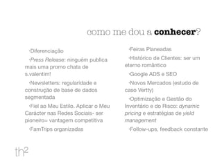como me dou a conhecer?
•Diferenciação

•Press Release: ninguém publica
mais uma promo chata de
s.valentim!

•Newsletters: regularidade e
construção de base de dados
segmentada

•Fiel ao Meu Estilo. Aplicar o Meu
Carácter nas Redes Sociais- ser
pioneiro= vantagem competitiva

•FamTrips organizadas

•Feiras Planeadas

•Histórico de Clientes: ser um
eterno romântico

•Google ADS e SEO

•Novos Mercados (estudo de
caso Vertty)

•Optimização e Gestão do
Inventário e do Risco: dynamic
pricing e estratégias de yield
management
•Follow-ups, feedback constante
 