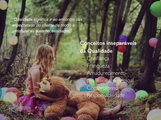 Conceitos inseparáveis
da Qualidade
!
Conﬁança
!
Franqueza
!
Amadurecimento
proﬁssional e pessoal
!
Compromisso
!
Responsabilidade
“Qualidade signiﬁca ir ao encontro das
expectativas do cliente de modo a
satisfazer as suas necessidades”
 