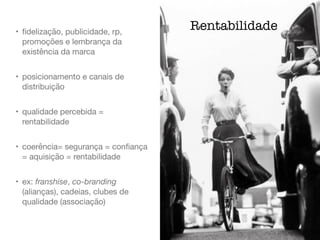 • ﬁdelização, publicidade, rp,
promoções e lembrança da
existência da marca

• posicionamento e canais de
distribuição

• qualidade percebida =
rentabilidade

• coerência= segurança = conﬁança
= aquisição = rentabilidade

• ex: franshise, co-branding
(alianças), cadeias, clubes de
qualidade (associação)
Rentabilidade
 