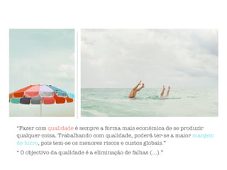 “Fazer com qualidade é sempre a forma mais económica de se produzir
qualquer coisa. Trabalhando com qualidade, poderá ter-se a maior margem
de lucro, pois tem-se os menores riscos e custos globais.”
“ O objectivo da qualidade é a eliminação de falhas (…).”
 