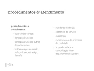 procedimentos e
atendimento
!
boas-vindas colegas
!
percepção funções
!
percepção funções outros
departamentos
!
história empresa, missão,
visão, valores, estratégia,
ﬁlosoﬁa
!
standards e crenças
!
coerência de serviço
!
excelência
!
cumprimento de promessa
de qualidade
!
> produtividade e
comunicação inter-
departamental (agilizar)
procedimentos & atendimento
 