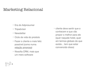 !
Era do Adprosumer

!
Tripadvisor

!
Newsletter

!
Ciclo de vida do produto

!
Fazer o cliente o mais feliz
possível (como numa
relação amorosa)

!
ﬁlosoﬁa CRM, mais que
um mero software

!
cliente deve sentir que o
conhecem e que vão
propor o melhor para ele
(quer naquele hotel, quer
em termos globais do que
existe... tem que estar
convencido disso)

Marketing Relacional
 
