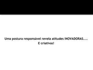 Uma postura responsável revela atitudes INOVADORAS....
                     E criativas!
 