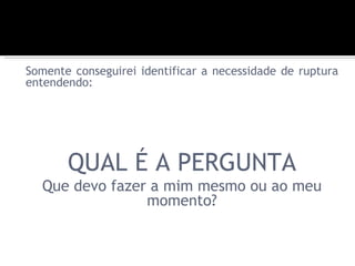 Somente conseguirei identificar a necessidade de ruptura
entendendo:




       QUAL É A PERGUNTA
  Que devo fazer a mim mesmo ou ao meu
                momento?
 