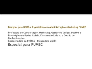 Designer pela UEMG e Especialista em Administração e Marketing FUMEC

Professora de Comunicação, Marketing, Gestão do Design, DigiMkt e
Estratégias em Redes Sociais, Empreendedorismo e Gestão do
Conhecimento .
Coordenadora da INOTEC - Incubadora UniBH
Especial para FUMEC
 