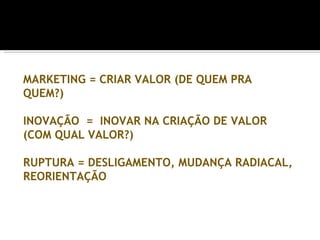 MARKETING = CRIAR VALOR (DE QUEM PRA
QUEM?)

INOVAÇÃO = INOVAR NA CRIAÇÃO DE VALOR
(COM QUAL VALOR?)

RUPTURA = DESLIGAMENTO, MUDANÇA RADIACAL,
REORIENTAÇÃO
 