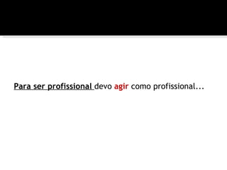 Para ser profissional devo agir como profissional...
 