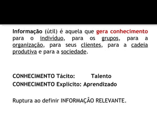 Informação (útil) é aquela que gera conhecimento
para o indivíduo, para os grupos, para a
organização, para seus clientes, para a cadeia
produtiva e para a sociedade.



CONHECIMENTO Tácito:      Talento
CONHECIMENTO Explícito: Aprendizado

Ruptura ao definir INFORMAÇÂO RELEVANTE.
 