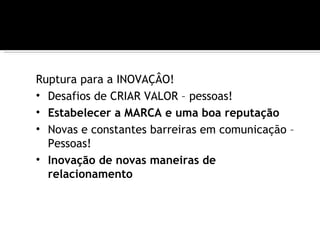 Ruptura para a INOVAÇÂO!
• Desafios de CRIAR VALOR – pessoas!
• Estabelecer a MARCA e uma boa reputação
• Novas e constantes barreiras em comunicação –
  Pessoas!
• Inovação de novas maneiras de
  relacionamento
 