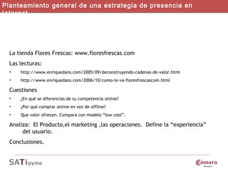 Caso Flores Frescas Planteamiento general de una estrategia de presencia en Internet La tienda Flores Frescas: www.floresfrescas.com Las lecturas: http://www.enriquedans.com/2005/09/deconstruyendo-cadenas-de-valor.html http://www.enriquedans.com/2006/10/como-le-va-floresfrescascom.html Cuestiones  ¿En qué se diferencias de su competencia online?  ¿Por qué comprar online en vez de offline?  Que valor ofrecen. Compara con modelo “low cost”.  Analiza:  El Producto,el marketing ,las operaciones.  Define la “experiencia”  del usuario.  Conclusiones.  