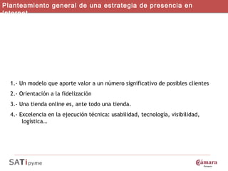 4 IDEAS FUNDAMENTALES Planteamiento general de una estrategia de presencia en Internet 1.- Un modelo que aporte valor a un número significativo de posibles clientes 2.- Orientación a la fidelización 3.- Una tienda online es, ante todo una tienda. 4.- Excelencia en la ejecución técnica: usabilidad, tecnología, visibilidad, logística… 