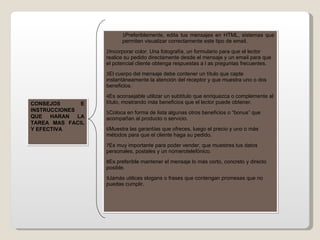 Preferiblemente, edita tus mensajes en HTML, sistemas que permiten visualizar correctamente este tipo de email. Incorporar color. Una fotografía, un formulario para que el lector realice su pedido directamente desde el mensaje y un email para que el potencial cliente obtenga respuestas a l as preguntas frecuentes. El cuerpo del mensaje debe contener un título que capte instantáneamente la atención del receptor y que muestra uno o dos beneficios. Es aconsejable utilizar un subtítulo que enriquezca o complemente al título, mostrando más beneficios que el lector puede obtener. Coloca en forma de lista algunas otros beneficios o “bonus” que acompañan al producto o servicio. Muestra las garantías que ofreces, luego el precio y uno o más métodos para que el cliente haga su pedido. Es muy importante para poder vender, que muestres tus datos personales, postales y un númerotelefónico. Es preferible mantener el mensaje lo más corto, concreto y directo posible. Jamás utilices slogans o frases que contengan promesas que no puedas cumplir. CONSEJOS E INSTRUCCIONES QUE HARAN LA TAREA MAS FACIL Y EFECTIVA 