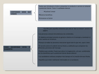 COMO INCORPORAR ESTOS 3 ELEMENTOS CONTENIDOS WEEB QUE VENDEN Textos que introducen al sitio o presentan tu producto o servicio al visitante o potencial cliente. Tener 3 cualidades básicas: Cautivar/ atraer Mostrar beneficios Convencer al lector  Escribir para aquellos visitantes que solo le “dan un vistazo” previo a la página. Las personas conocen de antemano los contenidos. El objetivo principal consiste en generar interés en el mensaje y mantener al lector cautivo en la lectura. Porque no todas las personas reaccionan igual ante lo que ven, oyen o leen. El secreto está en la edición de los títulos y subtítulos que componen las diferentes porciones del mensaje. Palabras que venden, frases que abran la imaginación, a la vez, combinarlas con los beneficios que tu potencial cliente desea obtener. Los vendedores exitosos emplean mas tiempo en la creación de esos títulos. Aquellos que están realmente interesados en un producto. 