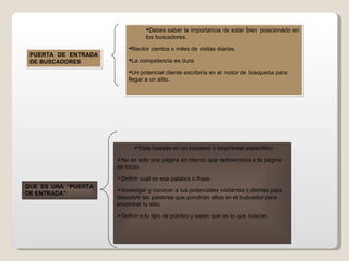 QUE ES UNA “PUERTA DE ENTRADA” PUERTA DE ENTRADA DE BUSCADORES  Debes saber la importancia de estar bien posicionado en los buscadores. Recibir cientos o miles de visitas diarias. La competencia es dura. Un potencial cliente escribiría en el motor de búsqueda para llegar a un sitio. Esta basada en un keyword o keyphrase especifico. No es solo una página en blanco que redirecciona a tu página de inicio. Definir cual es esa palabra o frase. Investigar y conocer a tus potenciales visitantes i clientes para descubrir las palabras que pondrían ellos en el buscador para encontrar tu sitio. Definir a tu tipo de público y saber que es lo que buscan. 