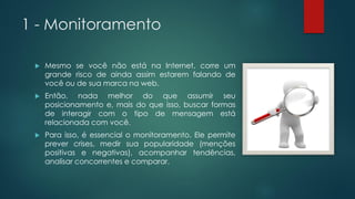1 - Monitoramento
 Mesmo se você não está na Internet, corre um
grande risco de ainda assim estarem falando de
você ou de sua marca na web.
 Então, nada melhor do que assumir seu
posicionamento e, mais do que isso, buscar formas
de interagir com o tipo de mensagem está
relacionada com você.
 Para isso, é essencial o monitoramento. Ele permite
prever crises, medir sua popularidade (menções
positivas e negativas), acompanhar tendências,
analisar concorrentes e comparar.
 