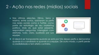 2 - Ação nas redes (mídias) sociais
 Nas últimas eleições, Dilma, Serra e
Marina, entre outros, adotaram os perfis
nas redes sociais como o Twitter, como
parte da estratégia de seu marketing
político. Mais do que estar presente,
respondiam perguntas, interagiam com
eleitores, tudo, claro, auxiliado por sua
equipe.
 O ideal é ser transparente quando se está por trás desses perfis e demonstrar
quando é o candidato e quando é a equipe. De outro modo, o perfil perde
a credibilidade e tem efeito contrário.
 