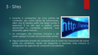 3 - Sites
 Durante a campanha, ter uma central de
conteúdo, seu canal oficial de informações,
além dos já falados perfis nas redes sociais é
essencial. É no site que o político pode
aprofundar o conteúdo, explicitar suas
propostas, gerar notícias…
 As vantagens são inúmeras, inclusive o site
pode agregar funções de outras redes sociais.
 Alguns exemplos simples de conteúdo que às vezes são impossíveis de achar
sobre um candidato: seção de perguntas e respostas mais comuns e
divulgação da agenda de campanha (atualizada).
 
