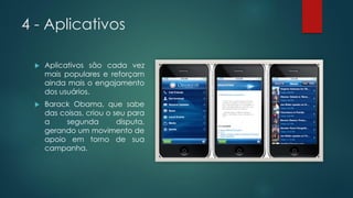 4 - Aplicativos
 Aplicativos são cada vez
mais populares e reforçam
ainda mais o engajamento
dos usuários.
 Barack Obama, que sabe
das coisas, criou o seu para
a segunda disputa,
gerando um movimento de
apoio em torno de sua
campanha.
 