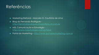 Referências
 Marketing Eleitoral – Marcelo O. Coutinho de Lima
 Blog do Fernando Rodrigues -
http://fernandorodrigues.blogosfera.uol.com.br
 MSL Comunicação e Estratégia -
http://www.mslestrategia.com.br/blog
 Portal do Marketing - http://www.portaldomarketing.com.br
 