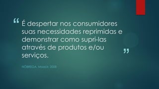“
”
É despertar nos consumidores
suas necessidades reprimidas e
demonstrar como supri-las
através de produtos e/ou
serviços.
NÓBREGA, Moacir, 2008
 