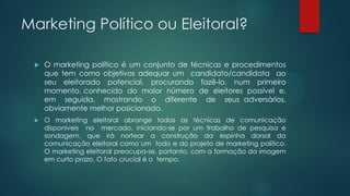 Marketing Político ou Eleitoral?
 O marketing político é um conjunto de técnicas e procedimentos
que tem como objetivos adequar um candidato/candidata ao
seu eleitorado potencial, procurando fazê-lo, num primeiro
momento, conhecido do maior número de eleitores possível e,
em seguida, mostrando o diferente de seus adversários,
obviamente melhor posicionado.
 O marketing eleitoral abrange todas as técnicas de comunicação
disponíveis no mercado, iniciando-se por um trabalho de pesquisa e
sondagem, que irá nortear a construção da espinha dorsal da
comunicação eleitoral como um todo e do projeto de marketing político.
O marketing eleitoral preocupa-se, portanto, com a formação da imagem
em curto prazo. O fato crucial é o tempo.
 