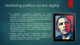 Marketing político na era digital
 As eleições municipais passaram e muitos
candidatos a prefeito e vereador tentaram muito
explorar as redes sociais e os mais variados
recursos da internet para atingir o seu eleitorado e
fazer sua campanha política.
 O TSE criou regras para as campanhas eleitorais
online, como usar as redes sociais e Blogs, mas só
isso não basta para que o candidato consiga falar
diretamente com o seu público, sem afugentá-lo
ou gerar antipatia.
 Terreno ainda pouco explorado durante as
campanhas, são raros os casos de sucesso dos
políticos nas redes sociais (o mais famoso foi a
eleição de Barack Obama em 2008).
 