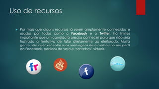 Uso de recursos
 Por mais que alguns recursos já sejam amplamente conhecidos e
usados por todos como o Facebook e o Twitter, há limites
importante que um candidato precisa conhecer para que não seja
frustrada a tentativa de falar diretamente ao eleitorado. Muita
gente não quer ver entre suas mensagens de e-mail ou no seu perfil
do Facebook, pedidos de voto e “santinhos” virtuais.
 