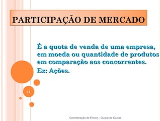 PARTICIPAÇÃO DE MERCADO


       É a quota de venda de uma empresa,
       em moeda ou quantidade de produtos
       em comparação aos concorrentes.
       Ex: Ações.


  11




                Coordenação de Ensino - Duque de Caxias
 