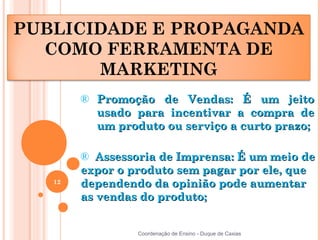 PUBLICIDADE E PROPAGANDA
  COMO FERRAMENTA DE
       MARKETING
        ® Promoção de Vendas: É um jeito
          usado para incentivar a compra de
          um produto ou serviço a curto prazo;

        ® Assessoria de Imprensa: É um meio de
        expor o produto sem pagar por ele, que
   12   dependendo da opinião pode aumentar
        as vendas do produto;


                 Coordenação de Ensino - Duque de Caxias
 