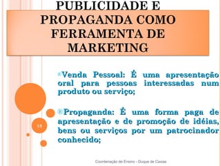 PUBLICIDADE E
 PROPAGANDA COMO
  FERRAMENTA DE
    MARKETING

     ®Venda  Pessoal: É uma apresentação
     oral para pessoas interessadas num
     produto ou serviço;

     ®Propaganda: É uma forma paga de
13
     apresentação e de promoção de idéias,
     bens ou serviços por um patrocinador
     conhecido;

              Coordenação de Ensino - Duque de Caxias
 