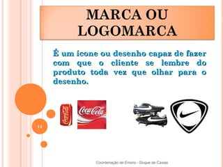 MARCA OU
          LOGOMARCA
     É um ícone ou desenho capaz de fazer
     com que o cliente se lembre do
     produto toda vez que olhar para o
     desenho.




14




               Coordenação de Ensino - Duque de Caxias
 