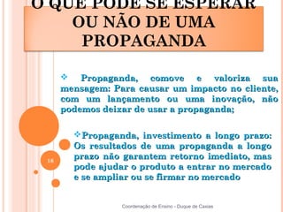 O QUE PODE SE ESPERAR
    OU NÃO DE UMA
     PROPAGANDA

       Propaganda, comove e valoriza sua
      mensagem: Para causar um impacto no cliente,
      com um lançamento ou uma inovação, não
      podemos deixar de usar a propaganda;

        Propaganda, investimento a longo prazo:
        Os resultados de uma propaganda a longo
 16
        prazo não garantem retorno imediato, mas
        pode ajudar o produto a entrar no mercado
        e se ampliar ou se firmar no mercado


                  Coordenação de Ensino - Duque de Caxias
 