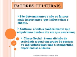 FATORES CULTURAIS

     São determinantes e são os fatores
     mais importantes que influenciam o
     cliente.

      Cultura: è todo o conhecimento que
     adquirimos desde o dia em que nascemos;

        Classe Social: è uma divisão da
18
       sociedade a qual um grupo de pessoas
       ou indivíduos participa e compartilha
       experiências e idéias;

               Coordenação de Ensino - Duque de Caxias
 