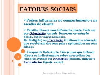 FATORES SOCIAIS
      Podem influenciar no comportamento e na
      escolha do cliente.
       Família: Exerce uma influência direta. Pode ser
      por Orientação (os pais fornecem orientação
      básica sobre vários assuntos.
      Ex: Religião) ou Procriação (Utilizando a educação
      que receberam dos seus pais e aplicando-a em seus
      filhos);
       Grupos de Referência: São grupos que influem
19
      direta ou indiretamente sobre as escolhas dos
      clientes. Podem ser Primários (família, amigos) e
      Secundários (igreja, curso).


                   Coordenação de Ensino - Duque de Caxias
 
