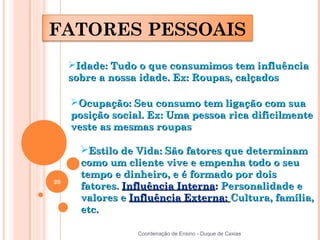 FATORES PESSOAIS
     Idade: Tudo o que consumimos tem influência
     sobre a nossa idade. Ex: Roupas, calçados

     Ocupação: Seu consumo tem ligação com sua
     posição social. Ex: Uma pessoa rica dificilmente
     veste as mesmas roupas

       Estilo de Vida: São fatores que determinam
       como um cliente vive e empenha todo o seu
       tempo e dinheiro, e é formado por dois
20
       fatores. Influência Interna: Personalidade e
       valores e Influência Externa: Cultura, família,
       etc.

                  Coordenação de Ensino - Duque de Caxias
 