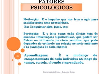 FATORES
         PSICOLÓGICOS

     Motivação: É o impulso que nos leva a agir para
     satisfazermos uma necessidade.
      Ex: Conquistar algo, fome, etc;

     Percepção: É o jeito como cada cliente tem de
     analisar informações significativas, que podem ser
     físicas ou utilizando os cinco sentidos, que pode
     depender do estímulo em relação ao meio ambiente
     e as condições de cada cliente;


21   Aprendizagem:         É    a   mudança   de
     comportamento de cada indivíduo ao longo do
     tempo, ou seja, vivendo e aprendendo.


                 Coordenação de Ensino - Duque de Caxias
 