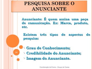 PESQUISA SOBRE O
        ANUNCIANTE

     Anunciante: É quem assina uma peça
     de comunicação. Ex: Marca, produto,
     etc.

     Existem três tipos de aspectos de
     pesquisa:


       Grau de Conhecimento;
24
       Credibilidade do Anunciante;
       Imagem do Anunciante.

              Coordenação de Ensino - Duque de Caxias
 