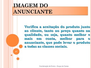IMAGEM DO
ANUNCIANTE

     Verifica a aceitação do produto junto
     ao cliente, tanto no preço quanto na
     qualidade, ou seja, quanto melhor e
     mais em conta, melhor para o
     anunciante, que pode levar o produto
     a todas as classes sociais.
27




             Coordenação de Ensino - Duque de Caxias
 