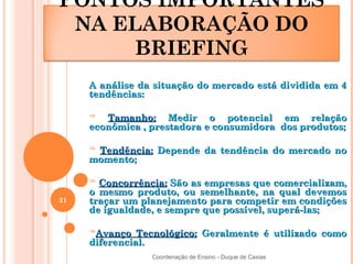 PONTOS IMPORTANTES
 NA ELABORAÇÃO DO
      BRIEFING
     A análise da situação do mercado está dividida em 4
     tendências:

     ™  Tamanho: Medir o potencial em relação
     econômica , prestadora e consumidora dos produtos;

     ™Tendência: Depende da tendência do mercado no
     momento;

     ™ Concorrência: São as empresas que comercializam,
     o mesmo produto, ou semelhante, na qual devemos
31   traçar um planejamento para competir em condições
     de igualdade, e sempre que possível, superá-las;

     ™Avanço   Tecnológico: Geralmente é utilizado como
     diferencial.
                 Coordenação de Ensino - Duque de Caxias
 