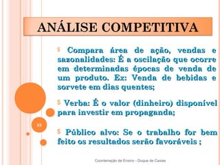 ANÁLISE COMPETITIVA
     $ Compara área de ação, vendas e
     sazonalidades: É a oscilação que ocorre
     em determinadas épocas de venda de
     um produto. Ex: Venda de bebidas e
     sorvete em dias quentes;

     $Verba: É o valor (dinheiro) disponível
     para investir em propaganda;
33
     $ Público alvo: Se o trabalho for bem
     feito os resultados serão favoráveis ;

              Coordenação de Ensino - Duque de Caxias
 