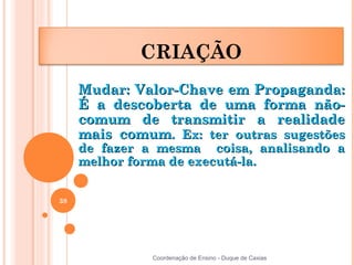 CRIAÇÃO
     Mudar: Valor-Chave em Propaganda:
     É a descoberta de uma forma não-
     comum de transmitir a realidade
     mais comum. Ex: ter outras sugestões
     de fazer a mesma coisa, analisando a
     melhor forma de executá-la.


38




               Coordenação de Ensino - Duque de Caxias
 