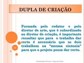 DUPLA DE CRIAÇÃO


     Formada pelo redator e pelo
     diretor de arte, que é subordinado
     ao diretor de criação, é importante
     ressaltar que para o trabalho dar
     certo é necessário que os dois
39
     trabalhem na “mesma sintonia”
     para que o projeto possa dar certo.


             Coordenação de Ensino - Duque de Caxias
 