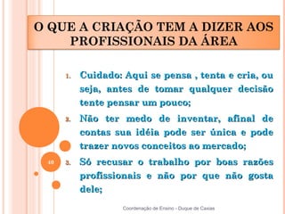 O QUE A CRIAÇÃO TEM A DIZER AOS
    PROFISSIONAIS DA ÁREA

      1.   Cuidado: Aqui se pensa , tenta e cria, ou
           seja, antes de tomar qualquer decisão
           tente pensar um pouco;
      2.   Não ter medo de inventar, afinal de
           contas sua idéia pode ser única e pode
           trazer novos conceitos ao mercado;
 40   3.   Só recusar o trabalho por boas razões
           profissionais e não por que não gosta
           dele;
                    Coordenação de Ensino - Duque de Caxias
 