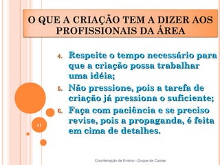 O QUE A CRIAÇÃO TEM A DIZER AOS
    PROFISSIONAIS DA ÁREA

      4.   Respeite o tempo necessário para
           que a criação possa trabalhar
           uma idéia;
      5.   Não pressione, pois a tarefa de
           criação já pressiona o suficiente;
      6.   Faça com paciência e se preciso
 41
           revise, pois a propaganda, é feita
           em cima de detalhes.


                 Coordenação de Ensino - Duque de Caxias
 