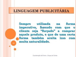 LINGUAGEM PUBLICITÁRIA


     Sempre     utilizada   na   forma
     imperativa, fazendo com que o
     cliente seja “forçado” a comprar
     aquele produto, e que de uma certa
     forma também aceita isso com
42
     muita naturalidade.



             Coordenação de Ensino - Duque de Caxias
 