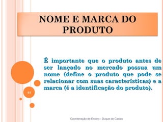NOME E MARCA DO
        PRODUTO


     É importante que o produto antes de
     ser lançado no mercado possua um
     nome (define o produto que pode se
     relacionar com suas características) e a
     marca (é a identificação do produto).
44




              Coordenação de Ensino - Duque de Caxias
 