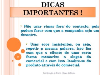DICAS
      IMPORTANTES !
       Não usar rimas fora do contexto, pois
     podem fazer com que a campanha seja um
     desastre.

         Usar ecos insistentes, ou seja,
       repetir a mesma palavra, isso faz
       com que o cliente de uma certa
47     forma memorize o slogan do
       comercial e com isso .lembre-se do
       produto através do comercial.

                Coordenação de Ensino - Duque de Caxias
 