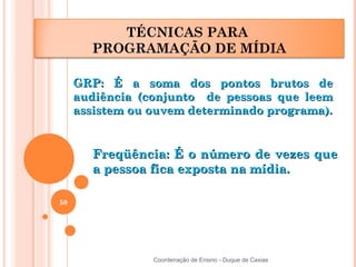 TÉCNICAS PARA
       PROGRAMAÇÃO DE MÍDIA

     GRP: É a soma dos pontos brutos de
     audiência (conjunto de pessoas que leem
     assistem ou ouvem determinado programa).


       Freqüência: É o número de vezes que
       a pessoa fica exposta na mídia.

50




                 Coordenação de Ensino - Duque de Caxias
 