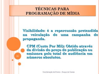 TÉCNICAS PARA
      PROGRAMAÇÃO DE MÍDIA



     Visibilidade: è a repercussão pretendida
     na veiculação de uma campanha de
     propaganda.

       CPM (Custo Por Mil): Obtido através
       da divisão do preço de publicação ou
       emissora pelo total de audiência em
51
       números absolutos.



               Coordenação de Ensino - Duque de Caxias
 