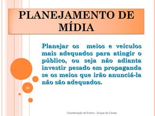 PLANEJAMENTO DE
     MÍDIA
     Planejar os meios e veículos
     mais adequados para atingir o
     público, ou seja não adianta
     investir pesado em propaganda
     se os meios que irão anunciá-la
     não são adequados.
52




            Coordenação de Ensino - Duque de Caxias
 